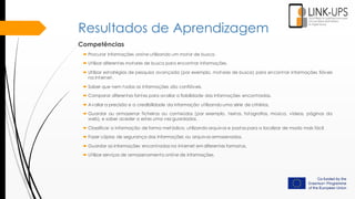 Resultados de Aprendizagem
Competências
 Procurar informações online utilizando um motor de busca.
 Utilizar diferentes motores de busca para encontrar informações.
 Utilizar estratégias de pesquisa avançada (por exemplo, motores de busca) para encontrar informações fiáveis
na internet.
 Saber que nem todas as informações são confiáveis.
 Comparar diferentes fontes para avaliar a fiabilidade das informações encontradas.
 Avaliar a precisão e a credibilidade da informação utilizando uma série de critérios.
 Guardar ou armazenar ficheiros ou conteúdos (por exemplo, textos, fotografias, música, vídeos, páginas da
web), e saber aceder a estes uma vez guardados.
 Classificar a informação de forma metódica, utilizando arquivos e pastas para a localizar de modo mais fácil.
 Fazer cópias de segurança das informações ou arquivos armazenados.
 Guardar as informações encontradas na internet em diferentes formatos.
 Utilizar serviços de armazenamento online de informações.
 