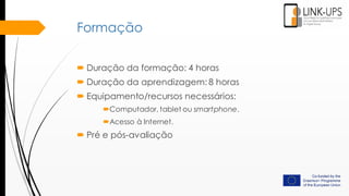 Formação
 Duração da formação: 4 horas
 Duração da aprendizagem: 8 horas
 Equipamento/recursos necessários:
Computador, tablet ou smartphone.
Acesso à Internet.
 Pré e pós-avaliação
 