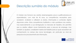 Descrição sumária do módulo
O módulo visa fornecer aos adultos desempregados pouco qualificados/pouco
especializados, com mais de 45 anos, as competências necessárias para
acederem, avaliarem e utilizarem os dados, informações e conteúdos digitais
disponíveis online. Estas competências facilitarão a vida quotidiana dos adultos,
mas essencialmente a sua reintegração no mercado de trabalho. Isto permitirá
que os adultos utilizem novas ferramentas para a procura de emprego, mas
também os ajudará a realizarem tarefas de trabalho para as quais necessitam de
conhecimento no campo das novas tecnologias, em particular ao nível da
pesquisa e do processamento de informação.
 