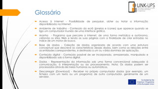 Glossário
 Acesso à Internet - Possibilidade de pesquisar, obter ou tratar a informação
disponibilizada na Internet.
 Ambiente de trabalho - Conteúdo do ecrã (janelas e ícones) que aparece quando se
liga um computador munido de uma interface gráfica.
 Aranha - Programa que percorre a Internet, de uma forma metódica e autónoma,
visitando os sítios Web e lendo as suas páginas com a finalidade de criar entradas no
índice de um motor de busca.
 Base de dados - Coleção de dados organizada de acordo com uma estrutura
conceptual que descreve as características desses dados, bem como as relações entre
as entidades correspondentes, e destinada a um ou vários domínios de aplicação.
 Conteúdo digital - Conteúdo passível de ser incorporado, armazenado, manipulado e
disponibilizado sob a forma digital.
 Dados - Representação da informação sob uma forma convencional adequada à
comunicação, à interpretação ou ao processamento. Nota: Os dados podem ser
processados através de meios humanos ou automáticos.
 Descarregar (Download) - Receber no próprio computador dados (por exemplo, um
ficheiro com um texto ou um programa) de outro computador, geralmente de um
servidor.
 