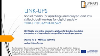 Social media for upskilling unemployed and low
skilled adult workers for digital society
2018-1-PT01-KA204-047429
IO2 Mobile and online interactive platform for building the digital
competence of low-skilled / low-qualified unemployed persons
Modulo No 2 – PROBLEM SOLVING
Author: Prima Forma
LINK-UPS
The European Commission support for the production of this publication does not
constitute an endorsement of the contents which reflects the views only of the
authors, and the Commission cannot be held responsible for any use which may be
made of the information contained therein.
 