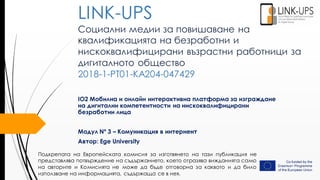 Социални медии за повишаване на
квалификацията на безработни и
нискоквалифицирани възрастни работници за
дигиталното общество
2018-1-PT01-KA204-047429
IO2 Мобилна и онлайн интерактивна платформа за изграждане
на дигитални компетентности на нискоквалифицирани
безработни лица
Модул Nº 3 – Комуникация в интернент
Автор: Ege University
LINK-UPS
Подкрепата на Европейската комисия за изготвянето на тази публикация не
представлява потвърждение на съдържанието, което отразява вижданията само
на авторите и Комисията не може да бъде отговорна за каквото и да било
използване на информацията, съдържаща се в нея.
 
