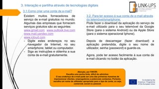 Atenção, por FAVOR:
Escolha uma senha forte, difícil de adivinhar.
O seu endereço de e-mail pode ser uma das primeiras maneiras de
impressionar clientes, empregadores e potenciais contactos. Portanto,
escolha um nome de utilizador apropriado para o tipo de conta, ou seja,
comercial, social ou pessoal.
3.1.Como criar uma conta de e-mail?
Existem muitos fornecedores de
serviço de e-mail gratuitos no mundo.
Algumas das empresas que fornecem
serviços gratuitos são as seguintes:
www.gmail.com www.outlook.live.com
www.mail.yandex.com
www.icloud.com
- Digite estes endereços no seu
navegador da Internet, no seu
smartphone, tablet ou computador.
- Siga as instruções e obtenha a sua
conta de e-mail gratuitamente.
3.2. Para ter acesso à sua conta de e-mail através
do telemóvel/smartphone:
Pode fazer o download da aplicação do serviço de
e-mail utilizado para o seu telemóvel da Google
Store (para o sistema Android) ou da Apple Store
(para o sistema operacional Iphone).
Depois de descarregar (fazer download) a
aplicação pretendida, digite o seu nome de
utilizador, senha (password) e guarde-os.
Agora, pode ter acesso facilmente à sua conta de
e-mail clicando no botão da aplicação.
3. Interação e partilha através de tecnologias digitais
 