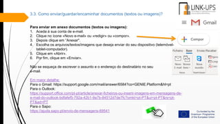 3.3. Como enviar/guardar/encaminhar documentos (textos ou imagens)?
Para enviar em anexo documentos (textos ou imagens):
1. Aceda à sua conta de e-mail.
2. Clique no ícone «Novo e-mail» ou «redigir» ou «compor».
3. Depois clique em “Anexar".
4. Escolha os arquivos/textos/imagens que deseja enviar do seu dispositivo (telemóvel-
tablet-computador).
5. Clique em «Abrir».
6. Por fim, clique em «Enviar».
Não se esqueça de escrever o assunto e o endereço do destinatário no seu
e-mail.
Em maior detalhe:
Para o Gmail: https://support.google.com/mail/answer/6584?co=GENIE.Platform&hl=pt
Para o Outlook:
https://support.office.com/pt-pt/article/anexar-ficheiros-ou-inserir-imagens-em-mensagens-de-
e-mail-do-outlook-bdfafef5-792a-42b1-9a7b-84512d7de7fc?omkt=pt-PT&ui=pt-PT&rs=pt-
PT&ad=PT
Para o Sapo:
https://ajuda.sapo.pt/envio-de-mensagens-69541
 