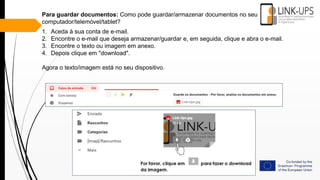 Para guardar documentos: Como pode guardar/armazenar documentos no seu
computador/telemóvel/tablet?
1. Aceda à sua conta de e-mail.
2. Encontre o e-mail que deseja armazenar/guardar e, em seguida, clique e abra o e-mail.
3. Encontre o texto ou imagem em anexo.
4. Depois clique em "download".
Agora o texto/imagem está no seu dispositivo.
 
