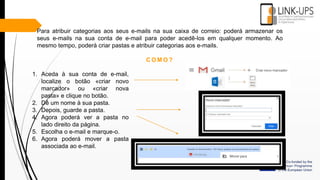 Para atribuir categorias aos seus e-mails na sua caixa de correio: poderá armazenar os
seus e-mails na sua conta de e-mail para poder acedê-los em qualquer momento. Ao
mesmo tempo, poderá criar pastas e atribuir categorias aos e-mails.
C O M O ?
1. Aceda à sua conta de e-mail,
localize o botão «criar novo
marcador» ou «criar nova
pasta» e clique no botão.
2. Dê um nome à sua pasta.
3. Depois, guarde a pasta.
4. Agora poderá ver a pasta no
lado direito da página.
5. Escolha o e-mail e marque-o.
6. Agora poderá mover a pasta
associada ao e-mail.
 