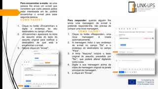 Para encaminhar e-mails: se uma
pessoa lhe envia um e-mail que
considera que outra pessoa possa
estar interessada em ler, poderá
encaminhar o e-mail para essa
segunda pessoa.
C O M O F A Z E R ?
1. Clique no botão «Encaminhar» e
digite o endereço do seu
destinatário no campo «Para».
2. «Encaminhar» aparecerá na linha
de assunto antes do texto do
assunto original para notificar o
destinatário de que está a
encaminhar o e-mail.
3. Depois clique em "enviar".
Para responder: quando alguém lhe
envia uma mensagem de e-mail e
pretende responder-lhe, não precisa de
compor uma nova mensagem.
C O M O F A Z E R ?
1. Clique no botão «Responder», uma
nova mensagem é criada
automaticamente.
2. A mensagem inclui o seu endereço
de e-mail no campo "De" e o
endereço do destinatário no campo
"Para".
3. A linha "Assunto" incluirá o texto
original do assunto, precedido por
"Re:", que poderá alterar digitando
outra coisa.
4. Digite a sua mensagem acima da
cópia da mensagem original na janela
principal da mensagem,
5. e clique em "Enviar”.
 