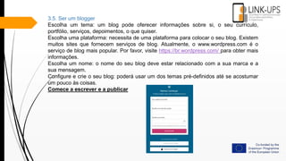 3.5. Ser um blogger
Escolha um tema: um blog pode oferecer informações sobre si, o seu currículo,
portfólio, serviços, depoimentos, o que quiser.
Escolha uma plataforma: necessita de uma plataforma para colocar o seu blog. Existem
muitos sites que fornecem serviços de blog. Atualmente, o www.wordpress.com é o
serviço de blog mais popular. Por favor, visite https://br.wordpress.com/ para obter mais
informações.
Escolha um nome: o nome do seu blog deve estar relacionado com a sua marca e a
sua mensagem.
Configure e crie o seu blog: poderá usar um dos temas pré-definidos até se acostumar
um pouco às coisas.
Comece a escrever e a publicar
 