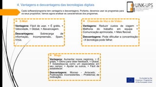 4. Vantagens e desvantagens das tecnologias digitais
Cada software/programa tem vantagens e desvantagens. Portanto, devemos usar os programas para
os seus propósitos. Vamos agora analisar as características dos programas.
 E-Mail:
Vantagens: Fácil de usar, + É grátis, +
Velocidade, + Global, + Alavancagem.
Desvantagens: Sobrecarga de
informação, Incompreensão, Spam,
Vírus.
 Chamada de Voz e de Vídeo:
Vantagens: Reduzir custos de viagem +
Melhoria do trabalho em equipa +
Comunicação aprimorada, + Mais flexível.
Desvantagens: Pode dificultar a concentração
- A tecnologia pode falhar.
 Blogs:
Vantagens: Aumentar novos negócios, + É
grátis, + Ótimo para obter feedback, + Global,
+ Estabeleça-se como um especialista em
seu campo, + Ajudar os outros, + Fácil de
estabelecer.
Desvantagens: Moroso - Arriscado, -
Publicações inconsistentes, - Problemas de
motivação.
 