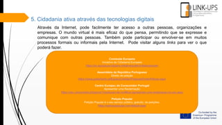 5. Cidadania ativa através das tecnologias digitais
Através da Internet, pode facilmente ter acesso a outras pessoas, organizações e
empresas. O mundo virtual é mais eficaz do que pensa, permitindo que se expresse e
comunique com outras pessoas. Também pode participar ou envolver-se em muitos
processos formais ou informais pela Internet. Pode visitar alguns links para ver o que
poderá fazer.
Comissão Europeia
Iniciativa de Cidadania Europeia
https://ec.europa.eu/citizens-initiative/public/initiatives/open
Assembleia da República Portuguesa
Direito de petição
https://www.parlamento.pt/EspacoCidadao/Paginas/DireitoPeticao.aspx
Centro Europeu do Consumidor Portugal
Apresentar uma Reclamação
https://cec.consumidor.pt/topicos1/resolucao-de-conflitos-/apresentar-uma-reclamacao-no-cec.aspx
Petição Popular
Petição Popular é o seu serviço público, gratuito, de petições.
https://peticaopopular.com/default.aspx
 