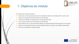 1. Objetivos do módulo
Ao estudar este módulo aprenderá a:
 Comunicar com outras pessoas através da utilização do telemóvel, chamadas VoIP, e-mail ou chat.
 Utilizar uma ampla gama de ferramentas de comunicação.
 Transmitir ou partilhar conhecimento com outras pessoas online.
 Criar e a gerir conteúdo com ferramentas de colaboração.
 Estar ciente de que, ao usar ferramentas digitais, são aplicadas determinadas regras de comunicação.
 Participar na sociedade através de serviços digitais públicos e privados e de cidadania participativa.
 Gerir a sua identidade e reputação digital.
 