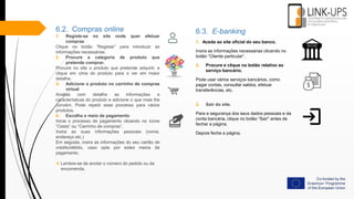 6.2. Compras online
1. Registe-se no site onde quer efetuar
compras
Clique no botão “Registar” para introduzir as
informações necessárias.
2. Procure a categoria de produto que
pretende comprar.
Procure no site o produto que pretende adquirir, e
clique em cima do produto para o ver em maior
detalhe.
3. Adicione o produto no carrinho de compras
virtual
Analise com detalhe as informações e
características do produto e adicione o que mais lhe
convém. Pode repetir esse processo para vários
produtos.
4. Escolha o meio de pagamento
Inicie o processo de pagamento clicando no ícone
“Cesta“ ou “Carrinho de compras”.
Insira as suas informações pessoais (nome,
endereço etc.)
Em seguida, insira as informações do seu cartão de
crédito/débito, caso opte por estes meios de
pagamento.
 Lembre-se de anotar o número do pedido ou da
encomenda.
6.3. E-banking
1. Aceda ao site oficial do seu banco.
Insira as informações necessárias clicando no
botão “Cliente particular”.
2. Procure e clique no botão relativo ao
serviço bancário.
Pode usar vários serviços bancários, como
pagar contas, consultar saldos, efetuar
transferências, etc.
3. Sair do site.
Para a segurança dos seus dados pessoais e da
conta bancária, clique no botão “Sair" antes de
fechar a página.
Depois feche a página.
 