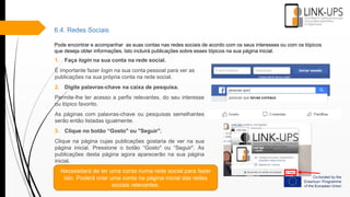 6.4. Redes Sociais
Pode encontrar e acompanhar as suas contas nas redes sociais de acordo com os seus interesses ou com os tópicos
que deseja obter informações. Isto incluirá publicações sobre esses tópicos na sua página inicial.
1. Faça login na sua conta na rede social.
É importante fazer login na sua conta pessoal para ver as
publicações na sua própria conta na rede social.
2. Digite palavras-chave na caixa de pesquisa.
Permite-lhe ter acesso a perfis relevantes, do seu interesse
ou tópico favorito.
As páginas com palavras-chave ou pesquisas semelhantes
serão então listadas igualmente.
3. Clique no botão “Gosto" ou "Seguir".
Clique na página cujas publicações gostaria de ver na sua
página inicial. Pressione o botão “Gosto" ou “Seguir". As
publicações desta página agora aparecerão na sua página
inicial.
Necessitará de ter uma conta numa rede social para fazer
isto. Poderá criar uma conta na página inicial das redes
sociais relevantes.
 