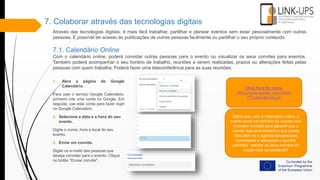 7. Colaborar através das tecnologias digitais
Através das tecnologias digitais, é mais fácil trabalhar, partilhar e planear eventos sem estar pessoalmente com outras
pessoas. É possível ter acesso às publicações de outras pessoas facilmente ou partilhar o seu próprio conteúdo.
7.1. Calendário Online
Com o calendário online, poderá convidar outras pessoas para o evento ou visualizar os seus convites para eventos.
Também poderá acompanhar o seu horário de trabalho, reuniões a serem realizadas, prazos ou alterações feitas pelas
pessoas com quem trabalha. Poderá fazer uma teleconferência para as suas reuniões.
Click here for more.
https://www.google.com/intl/pt-
PT/calendar/about/
1. Abra a página do Google
Calendário.
Para usar o serviço Google Calendário,
primeiro crie uma conta no Google. Em
seguida, use esta conta para fazer login
no Google Calendário.
2. Selecione a data e a hora do seu
evento.
Digite o nome, hora e local do seu
evento.
3. Envie um convite.
Digite os e-mails das pessoas que
deseja convidar para o evento. Clique
no botão "Enviar convite".
Sabia que, com o calendário online, o
evento pode ser definido de acordo com
o horário mundial para garantir que o
evento seja sincronizado e que possa
descobrir se o agenda das pessoas
convidadas é adequada o que lhe
permitirá realizar os seus eventos do
modo mais conveniente?
 