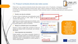 7.2. Produzir conteúdo através das redes sociais
Pode criar o seu próprio conteúdo através das redes sociais como o Facebook, o Instagram, o Youtube ou o
Linkedin, etc. Esses conteúdos incluem texto, fotos, vídeos e assim por diante. Pode marcar pessoas
envolvidas ou interessadas nesses conteúdos. Pode comentar sobre o conteúdo publicado por outras pessoas
e vice-versa.
1. Decida o seu tipo de conteúdo.
Localize e clique no botão para criar publicações a partir
da sua página inicial ou conta. Clique no tipo de
conteúdo que deseja criar.
Descobrirá que existem muitos tipos de conteúdo, como
fotos, vídeos ou texto. Poderá selecionar o conteúdo da
sua própria galeria ou criá-lo no momento.
2. Marque os contactos para a sua publicação.
Escreva o nome ou digite "@" na frente do nome da
pessoa que deseja marcar na publicação. (por exemplo,
@LinkUps)
3. Pode responder aos comentários.
Poderá partilhar o seu próprio comentário clicando no
botão de comentário abaixo do comentário feito na sua
publicação. Poderá marcar pessoas, se quiser. Também
poderá comentar as publicações de outras pessoas e
marcar essas pessoas.
Uma dica!
Se deseja ser
notificado
imediatamente das
publicações das
outras pessoas,
clique no botão
"receber" ou "ativar
notificações".
 