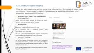 7.3. Contribuição para os Wikis
Wikis são sites usados ​​para obter ou partilhar informações. O conteúdo é criado pelos
utilizadores. Os criadores do conteúdo podem indicar as fontes utilizadas o que
aumenta a fiabilidade do conteúdo.
1. Procure o tópico sobre o qual pretende saber
mais ou partilhar.
Clique num dos links listados no motor de busca.
Também pode ser um site da sua escolha.
2. Analise o site.
Leia sobre o que está interessado no site.
Se o conteúdo não o satisfizer, poderá obter
informações num outro site.
Se acha que existem informações erradas/ incompletas
sobre o tópico, produza o seu próprio conteúdo.
3. Crie o seu conteúdo.
Se as informações fornecidas sobre o tema estiverem
incompletas/incorretas, poderá fazer correções/adições
como membro do site ou gerar conteúdo sobre um tema
completamente novo.
Pode começar a escrever o conteúdo clicando no botão
"alterar" ou "editar".
Para saber mais:
https://pt.wikipedia.org/wiki/Ajuda:Gu
ia_de_edi%C3%A7%C3%A3o/Form
ata%C3%A7%C3%A3o
 