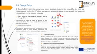 7.4. Google Drive
O Google Drive permite armazenar todos os seus documentos e partilhá-los com as
pessoas que pretender. Poderá ter acesso aos seus documentos a partir de qualquer
dispositivo com acesso à Internet.
1. Faça login na sua conta do Google e abra o
Google Drive.
Pode abri-lo no motor de busca ou através do seu
endereço do Gmail. Para usar o Google Drive, deverá ter
uma conta do Google.
2. Carregar/criar arquivos.
Poderá enviar qualquer documento armazenado no seu
computador para o Drive. Poderá armazenar um
documento clicando no link de upload/criação de arquivo.
Se o seu ficheiro tiver
mais de 25 MB, o
Gmail adicionará
automaticamente um
link do Google Drive ao
e-mail, em vez de
anexá-lo. O arquivo é
partilhado via Drive.
Saiba mais sobre o
Google Drive.
https://support.google.c
om/drive/answer/24243
84?co=GENIE.Platform
&hl=pt-BR
3. Partilhar ficheiros
Poderá partilhar qualquer documento do Google Drive com qualquer
outra pessoa. Para o fazer , aceda ao arquivo e clique no link
partilhar. Conclua o processo escrevendo o endereço de e-mail da
pessoa com quem deseja partilhar.
4. Obtenha o que é partilhado consigo.
Para ver os documentos que outras pessoas partilharam consigo,
clique no link “Partilhados comigo". Poderá descobrir quem enviou
os documentos. Poderá partilhar esses documentos com outros
utilizadores.
 