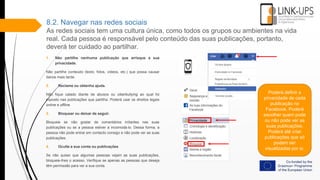 8.2. Navegar nas redes sociais
As redes sociais tem uma cultura única, como todos os grupos ou ambientes na vida
real. Cada pessoa é responsável pelo conteúdo das suas publicações, portanto,
deverá ter cuidado ao partilhar.
1. Não partilhe nenhuma publicação que arrisque a sua
privacidade.
Não partilhe conteúdo (texto, fotos, vídeos, etc.) que possa causar
danos mais tarde.
2. Reclame ou obtenha ajuda.
Não fique calado diante de abusos ou ciberbullying ao qual foi
exposto nas publicações que partilha. Poderá usar os direitos legais
online e offline.
3. Bloquear ou deixar de seguir.
Bloqueie se não gostar de comentários irritantes nas suas
publicações ou se a pessoa estiver a incomodá-lo. Dessa forma, a
pessoa não pode entrar em contacto consigo e não pode ver as suas
publicações.
4. Oculte a sua conta ou publicações
Se não quiser que algumas pessoas vejam as suas publicações,
bloqueie-lhes o acesso. Verifique se apenas as pessoas que deseja
têm permissão para ver a sua conta.
Poderá definir a
privacidade de cada
publicação no
Facebook. Poderá
escolher quem pode
ou não pode ver as
suas publicações.
Poderá até criar
publicações que só
podem ser
visualizadas por si.
 