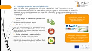 8.3. Navegar em sites de compras online
Nem todos os sites que vendem produtos na Internet são confiáveis. É da sua
responsabilidade escolher os sites certos para proteger as informações da sua conta.
Não efetue pagamentos online em sites que considera que poderão ameaçar a sua
segurança.
1. Preste atenção às informações pessoais que
partilha
Escolha métodos de pagamento seguros.
2. Não digite a sua senha.
Evite sites que exijam a senha do seu cartão de crédito
para efetuar pagamentos. Não partilhe a senha do seu
cartão de crédito com ninguém. Escolha o método de
pagamento 3D Secure.
3. Analise a fiabilidade e leia as avaliações.
Nem todos os sites são fiáveis para compras.
Escolha sites com o estatuto de "sites seguros" para
proteger as suas informações pessoais e dinheiro. Leia
os comentários para ter uma ideia da segurança.
Sabia que o ícone de cadeado
verde na barra de endereços indica
sites onde poderá efetuar
pagamentos seguros?
Serviços como PayPal, Visa
MasterCard oferecem um
pagamento seguro.
 