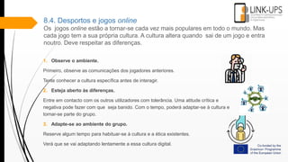 8.4. Desportos e jogos online
Os jogos online estão a tornar-se cada vez mais populares em todo o mundo. Mas
cada jogo tem a sua própria cultura. A cultura altera quando sai de um jogo e entra
noutro. Deve respeitar as diferenças.
1. Observe o ambiente.
Primeiro, observe as comunicações dos jogadores anteriores.
Tente conhecer a cultura específica antes de interagir.
2. Esteja aberto às diferenças.
Entre em contacto com os outros utilizadores com tolerância. Uma atitude crítica e
negativa pode fazer com que seja banido. Com o tempo, poderá adaptar-se à cultura e
tornar-se parte do grupo.
3. Adapte-se ao ambiente do grupo.
Reserve algum tempo para habituar-se à cultura e a ética existentes.
Verá que se vai adaptando lentamente a essa cultura digital.
 