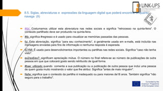  #tbt: Costumamos utilizar esta abreviatura nas redes sociais e significa "retrocesso na quinta-feira". O
conteúdo partilhado deve ser produzido na quinta-feira.
 #tb: significa #regresso e é usado para visualizar as memórias passadas das pessoas.
 fyi: Esta abreviação, significa “para seu conhecimento”, é geralmente usada em e-mails, está incluída nas
mensagens enviadas para fins de informação e nenhuma resposta é esperada.
 ICYMI: É usado para desenvolvimentos importantes ou partilhas nas redes sociais. Significa "caso não tenha
visto".
 ex2/ex6/ex7: significam apreciação mútua. O número no final refere-se ao número de publicações de outra
pessoa em que que colocará gosto sendo retribuído de igual forma.
 #bae: utilizado quando comenta a sua publicação ou a publicação de outra pessoa que inclui uma pessoa
de quem gosta muito mostrando o valor que lhe atribui. Significa "antes de mais ninguém".
 Nsfw: significa que o conteúdo da partilha é inadequado ou para maiores de18 anos. Também significa "não
seguro para o trabalho".
8.5. Siglas, abreviaturas e expressões da linguagem digital que poderá encontrar enquanto
navega (II)
 