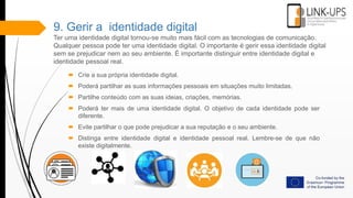 9. Gerir a identidade digital
Ter uma identidade digital tornou-se muito mais fácil com as tecnologias de comunicação.
Qualquer pessoa pode ter uma identidade digital. O importante é gerir essa identidade digital
sem se prejudicar nem ao seu ambiente. É importante distinguir entre identidade digital e
identidade pessoal real.
 Crie a sua própria identidade digital.
 Poderá partilhar as suas informações pessoais em situações muito limitadas.
 Partilhe conteúdo com as suas ideias, criações, memórias.
 Poderá ter mais de uma identidade digital. O objetivo de cada identidade pode ser
diferente.
 Evite partilhar o que pode prejudicar a sua reputação e o seu ambiente.
 Distinga entre identidade digital e identidade pessoal real. Lembre-se de que não
existe digitalmente.
 