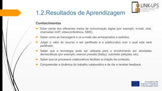 1.2.Resultados de Aprendizagem
Conhecimentos
 Estar ciente dos diferentes meios de comunicação digital (por exemplo, e-mail, chat,
chamadas VoIP, videoconferência, SMS).
 Saber como as mensagens e os e-mails são armazenados e exibidos.
 Julgar o valor do recurso a ser partilhado e o público-alvo com o qual este será
partilhado.
 Saber que a tecnologia pode ser utilizada para o envolvimento em atividades
democráticas (por exemplo, exercer pressão (lobby), submeter petições, etc).
 Saber que os processos colaborativos facilitam a criação de conteúdo.
 Compreender a dinâmica do trabalho colaborativo e de dar e receber feedback.
 