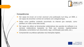 Competências
 Ser capaz de enviar um e-mail, escrever uma publicação num blog, um SMS, e
ser capaz de encontrar e entrar em contacto com colegas/amigos.
 Saber como partilhar conteúdo encontrado na internet (por exemplo, como
partilhar um vídeo numa rede social).
 Ser capaz de utilizar as ferramentas colaborativas dos pacotes de software e os
serviços colaborativos baseados na Web (por exemplo, registar/rastrear
alterações, comentários num documento, tags, contribuição para wikis, etc.).
 Compreender as práticas aplicadas nas interações digitais.
 