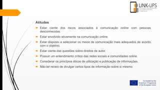 Atitudes
 Estar ciente dos riscos associados à comunicação online com pessoas
desconhecidas.
 Estar envolvido ativamente na comunicação online.
 Estar disposto a selecionar os meios de comunicação mais adequados de acordo
com o objetivo.
 Estar ciente das questões sobre direitos de autor.
 Possuir um entendimento crítico das redes sociais e comunidades online.
 Considerar os princípios éticos de utilização e publicação de informações.
 Não ter receio de divulgar certos tipos de informação sobre si mesmo.
 