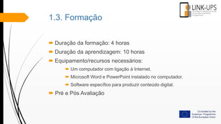 1.3. Formação
 Duração da formação: 4 horas
 Duração da aprendizagem: 10 horas
 Equipamento/recursos necessários:
 Um computador com ligação à Internet.
 Microsoft Word e PowerPoint instalado no computador.
 Software específico para produzir conteúdo digital.
 Pré e Pós Avaliação
 