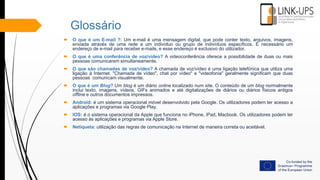 Glossário
 O que é um E-mail ?: Um e-mail é uma mensagem digital, que pode conter texto, arquivos, imagens,
enviada através de uma rede a um indivíduo ou grupo de indivíduos específicos. É necessário um
endereço de e-mail para receber e-mails, e esse endereço é exclusivo do utilizador.
 O que é uma conferência de voz/vídeo? A videoconferência oferece a possibilidade de duas ou mais
pessoas comunicarem simultaneamente.
 O que são chamadas de voz/vídeo? A chamada de voz/vídeo é uma ligação telefónica que utiliza uma
ligação à Internet. "Chamada de vídeo", chat por vídeo" e "videofonia" geralmente significam que duas
pessoas comunicam visualmente.
 O que é um Blog? Um blog é um diário online localizado num site. O conteúdo de um blog normalmente
inclui texto, imagens, vídeos, GIFs animados e até digitalizações de diários ou diários físicos antigos
offline e outros documentos impressos.
 Android: é um sistema operacional móvel desenvolvido pela Google. Os utilizadores podem ter acesso a
aplicações e programas via Google Play.
 IOS: é o sistema operacional da Apple que funciona no iPhone, iPad, Macbook. Os utilizadores podem ter
acesso às aplicações e programas via Apple Store.
 Netiqueta: utilização das regras de comunicação na Internet de maneira correta ou aceitável.
 