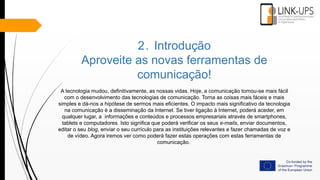 2. Introdução
Aproveite as novas ferramentas de
comunicação!
A tecnologia mudou, definitivamente, as nossas vidas. Hoje, a comunicação tornou-se mais fácil
com o desenvolvimento das tecnologias de comunicação. Torna as coisas mais fáceis e mais
simples e dá-nos a hipótese de sermos mais eficientes. O impacto mais significativo da tecnologia
na comunicação é a disseminação da Internet. Se tiver ligação à Internet, poderá aceder, em
qualquer lugar, a informações e conteúdos e processos empresariais através de smartphones,
tablets e computadores. Isto significa que poderá verificar os seus e-mails, enviar documentos,
editar o seu blog, enviar o seu currículo para as instituições relevantes e fazer chamadas de voz e
de vídeo. Agora iremos ver como poderá fazer estas operações com estas ferramentas de
comunicação.
 