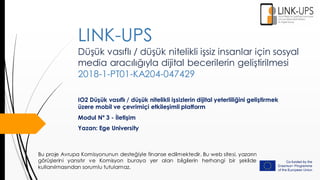 Düşük vasıflı / düşük nitelikli işsiz insanlar için sosyal
media aracılığıyla dijital becerilerin geliştirilmesi
2018-1-PT01-KA204-047429
IO2 Düşük vasıflı / düşük nitelikli işsizlerin dijital yeterliliğini geliştirmek
üzere mobil ve çevrimiçi etkileşimli platform
Modul Nº 3 - İletişim
Yazan: Ege University
LINK-UPS
Bu proje Avrupa Komisyonunun desteğiyle finanse edilmektedir. Bu web sitesi, yazarın
görüşlerini yansıtır ve Komisyon buraya yer alan bilgilerin herhangi bir şekilde
kullanılmasından sorumlu tutulamaz.
 