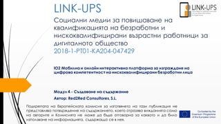 Социални медии за повишаване на
квалификацията на безработни и
нискоквалифицирани възрастни работници за
дигиталното общество
2018-1-PT01-KA204-047429
IO2 Мобилна и онлайн интерактивна платформа за изграждане на
цифрова компетентност на нискоквалифицирани безработни лица
Модул 4 - Създаване на съдържание
Автор: Red2Red Consultores, S.L.
LINK-UPS
Подкрепата на Европейската комисия за изготвянето на тази публикация не
представлява потвърждение на съдържанието, което отразява вижданията само
на авторите и Комисията не може да бъде отговорна за каквото и да било
използване на информацията, съдържаща се в нея.
 