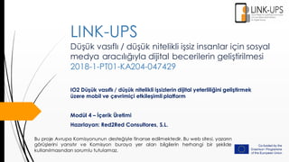 Düşük vasıflı / düşük nitelikli işsiz insanlar için sosyal
medya aracılığıyla dijital becerilerin geliştirilmesi
2018-1-PT01-KA204-047429
IO2 Düşük vasıflı / düşük nitelikli işsizlerin dijital yeterliliğini geliştirmek
üzere mobil ve çevrimiçi etkileşimli platform
Modül 4 – İçerik Üretimi
Hazırlayan: Red2Red Consultores, S.L.
LINK-UPS
Bu proje Avrupa Komisyonunun desteğiyle finanse edilmektedir. Bu web sitesi, yazarın
görüşlerini yansıtır ve Komisyon buraya yer alan bilgilerin herhangi bir şekilde
kullanılmasından sorumlu tutulamaz.
 
