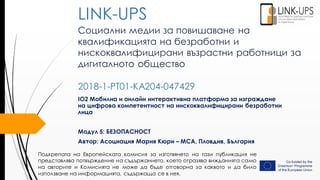 Социални медии за повишаване на
квалификацията на безработни и
нискоквалифицирани възрастни работници за
дигиталното общество
2018-1-PT01-KA204-047429
IO2 Мобилна и онлайн интерактивна платформа за изграждане
на цифрова компетентност на нискоквалифицирани безработни
лица
Модул 5: БЕЗОПАСНОСТ
Автор: Асоциация Мария Кюри – MCA, Пловдив, България
LINK-UPS
Подкрепата на Европейската комисия за изготвянето на тази публикация не
представлява потвърждение на съдържанието, което отразява вижданията само
на авторите и Комисията не може да бъде отговорна за каквото и да било
използване на информацията, съдържаща се в нея.
 
