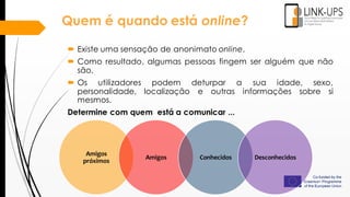 Amigos
próximos
Amigos Conhecidos Desconhecidos
 Existe uma sensação de anonimato online.
 Como resultado, algumas pessoas fingem ser alguém que não
são.
 Os utilizadores podem deturpar a sua idade, sexo,
personalidade, localização e outras informações sobre si
mesmos.
Determine com quem está a comunicar ...
Quem é quando está online?
 