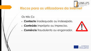 Riscos para os utilizadores da Internet
Os três Cs:
 Contacto inadequado ou indesejado.
 Conteúdo impróprio ou impreciso.
 Comércio fraudulento ou enganador.
 
