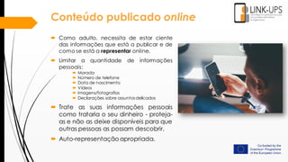  Como adulto, necessita de estar ciente
das informações que está a publicar e de
como se está a representar online.
 Limitar a quantidade de informações
pessoais:
 Morada
 Número de telefone
 Data de nascimento
 Vídeos
 Imagens/fotografias
 Declarações sobre assuntosdelicados
 Trate as suas informações pessoais
como trataria o seu dinheiro - proteja-
as e não as deixe disponíveis para que
outras pessoas as possam descobrir.
 Auto-representação apropriada.
Conteúdo publicado online
 