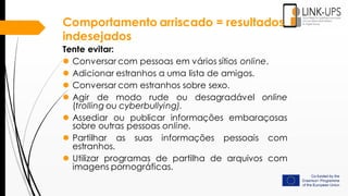 Comportamento arriscado = resultados
indesejados
Tente evitar:
 Conversar com pessoas em vários sítios online.
 Adicionar estranhos a uma lista de amigos.
 Conversar com estranhos sobre sexo.
 Agir de modo rude ou desagradável online
(trolling ou cyberbullying).
 Assediar ou publicar informações embaraçosas
sobre outras pessoas online.
 Partilhar as suas informações pessoais com
estranhos.
 Utilizar programas de partilha de arquivos com
imagens pornográficas.
 