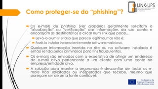 Como proteger-se do “phishing”?
 Os e-mails de phishing (ver glossário) geralmente solicitam a
"atualização" ou "verificação" das informações da sua conta e
encorajam os destinatários a clicar num link que pode…
 Levá-lo a um site falso que parece legítimo, mas não é;
 Fazê-lo instalar inconscientemente software malicioso.
 Qualquer informação inserida no site ou no software instalado é
então retida pelos criminosos para fins fraudulentos.
 Os e-mails são enviados com a expetativa de atingir um endereço
de e-mail ativo pertencente a um cliente com uma conta na
empresa/entidade alvo.
 A solução para manter a segurança é desconfiar de todos os e-
mails não solicitados ou inesperados que recebe, mesmo que
pareçam ser de uma fonte confiável.
 