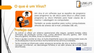 O que é um Vírus?
Um vírus é um software que se espalha de programa
para programa ou de disco para disco e utiliza cada
programa ou disco infetado para fazer cópias de si
mesmo = sabotagem no computador.
Também se pode espalhar para outros computadores
através de anexos de e-mail, unidades USB, etc.
Proteja-se:
• Se estiver a utilizar um sistema operacional não seguro, poderá instalar vários
softwares de proteção contra vírus, como Windows Security (grátis), 360° Total
Security (grátis), McAfee, Avast ou Norton AntiVirus.
• Para o ajudar a evitar os vírus, é muito importante que o seu computador execute
as atualizações mais recentes e tenha ferramentas antivírus instaladas.
• Tente manter-se informado sobre ameaças recentes de vírus e tenha cuidado ao
navegar na Internet, ao descarregar ficheiros e ao abrir anexos de e-mails (fazer
downloads).
 