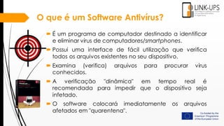 O que é um Software Antivírus?
 É um programa de computador destinado a identificar
e eliminar vírus de computadores/smartphones.
 Possui uma interface de fácil utilização que verifica
todos os arquivos existentes no seu dispositivo.
 Examina (verifica) arquivos para procurar vírus
conhecidos.
 A verificação "dinâmica" em tempo real é
recomendada para impedir que o dispositivo seja
infetado.
 O software colocará imediatamente os arquivos
afetados em "quarentena".
 