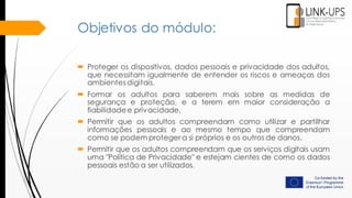 Objetivos do módulo:
 Proteger os dispositivos, dados pessoais e privacidade dos adultos,
que necessitam igualmente de entender os riscos e ameaças dos
ambientesdigitais.
 Formar os adultos para saberem mais sobre as medidas de
segurança e proteção, e a terem em maior consideração a
fiabilidadee privacidade.
 Permitir que os adultos compreendam como utilizar e partilhar
informações pessoais e ao mesmo tempo que compreendam
como se podem proteger a si próprios e os outros de danos.
 Permitir que os adultos compreendam que os serviços digitais usam
uma "Política de Privacidade" e estejam cientes de como os dados
pessoais estão a ser utilizados.
 