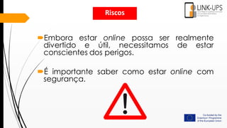 Embora estar online possa ser realmente
divertido e útil, necessitamos de estar
conscientes dos perigos.
É importante saber como estar online com
segurança.
Riscos
 
