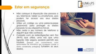 • Não coloque à disposição das pessoas o
seu telemóvel, tablet ou smartphone, pois
podem ter acesso aos seus dados
pessoais.
• Utilize um código ou uma palavra-passe
(password) para proteger os dados
pessoais no seu dispositivomóvel.
• Não ceda o seu número de telefone a
alguém que não conhece.
• Cuidado com as redes/ligações sem fios
(Wi-Fi) que utiliza, uma vez que uma
ligação não segura, poderá permitir aos
hackers (pessoas com conhecimentos muito
aprofundados de informática que conseguem aceder a
dados considerados protegidos) furtarem os seus
dados.
Estar em segurança
 
