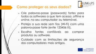 Como proteger os seus dados?
 Crie palavras-passe (passwords) fortes para
todos os softwares a que tem acesso, offline e
online, no seu computador ou telemóvel.
 Proteja a sua rede sem fios (Wi-Fi) com uma
palavra-passe forte (evite 123456 !!!).
 Escolha fontes confiáveis ​​ao comprar
produtos ou software.
 Cuidado com as limitações de segurança
dos computadores mais antigos.
 