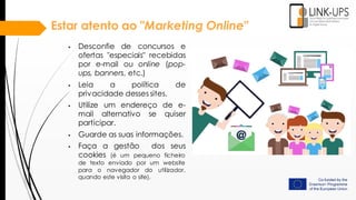 Estar atento ao "Marketing Online"
 Desconfie de concursos e
ofertas "especiais" recebidas
por e-mail ou online (pop-
ups, banners, etc.)
 Leia a política de
privacidade desses sites.
 Utilize um endereço de e-
mail alternativo se quiser
participar.
 Guarde as suas informações.
 Faça a gestão dos seus
cookies (é um pequeno ficheiro
de texto enviado por um website
para o navegador do utilizador,
quando este visita o site).
 