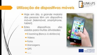 Utilização de dispositivos móveis
 Hoje em dia, a grande maioria
das pessoas têm um dispositivo
móvel (telemóvel, smartphone,
tablet).
 Estes dispositivos são
usados ​​para muitas atividades:
E-banking (Banco à distância)
Vídeos
Fotos
Mensagens
GPS
...…
 