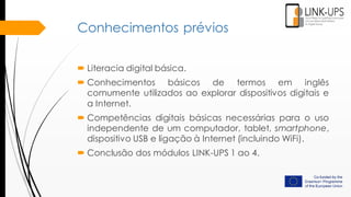Conhecimentos prévios
 Literacia digital básica.
 Conhecimentos básicos de termos em inglês
comumente utilizados ​​ao explorar dispositivos digitais e
a Internet.
 Competências digitais básicas necessárias para o uso
independente de um computador, tablet, smartphone,
dispositivo USB e ligação à Internet (incluindo WiFi).
 Conclusão dos módulos LINK-UPS 1 ao 4.
 